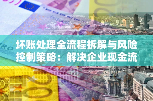 济南坏账处理全流程拆解与风险控制策略：解决企业现金流顽疾的实战指南