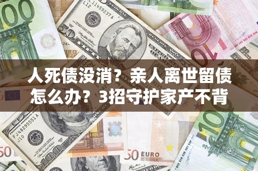 济南人死债没消？亲人离世留债怎么办？3招守护家产不背锅