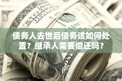 济南债务人去世后债务该如何处置？继承人需要偿还吗？