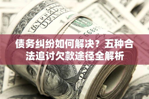 济南债务纠纷如何解决？五种合法追讨欠款途径全解析