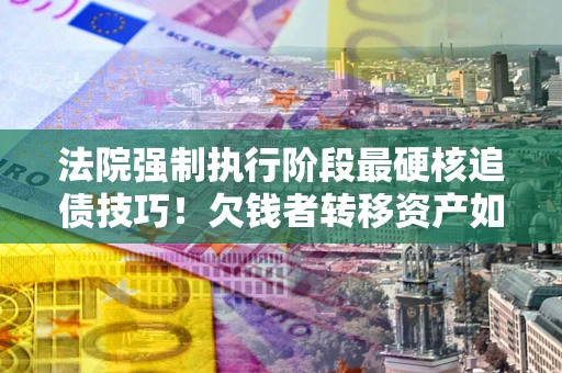 济南法院强制执行阶段最硬核追债技巧！欠钱者转移资产如何破解？