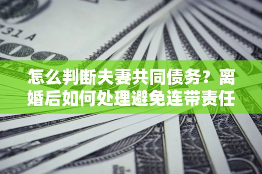 济南怎么判断夫妻共同债务？离婚后如何处理避免连带责任？