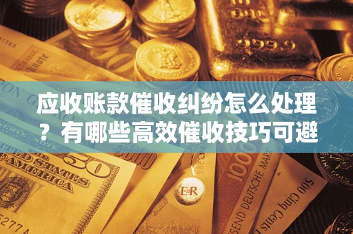 济南应收账款催收纠纷怎么处理？有哪些高效催收技巧可避免坏账？